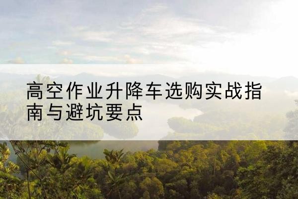 花溪升降车怎么选-高空作业升降车选购实战指南与避坑要点