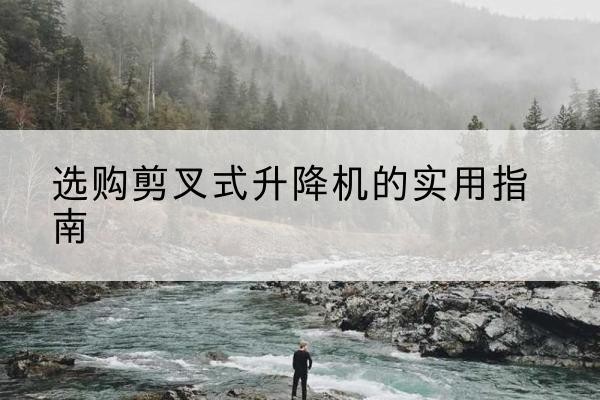 花溪剪叉式升降机怎么选-选购剪叉式升降机的实用指南