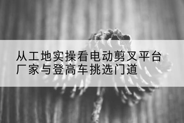 花溪电动剪叉升降平台厂家-从工地实操看电动剪叉平台厂家与登高车挑选门道