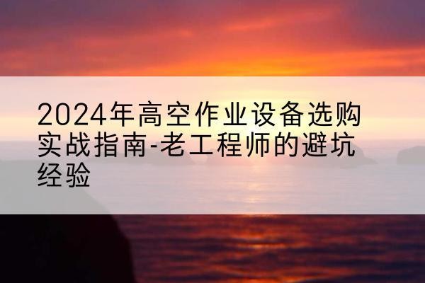 花溪高空作业升降机厂家推荐-2024年高空作业设备选购实战指南-老工程师的避坑经验