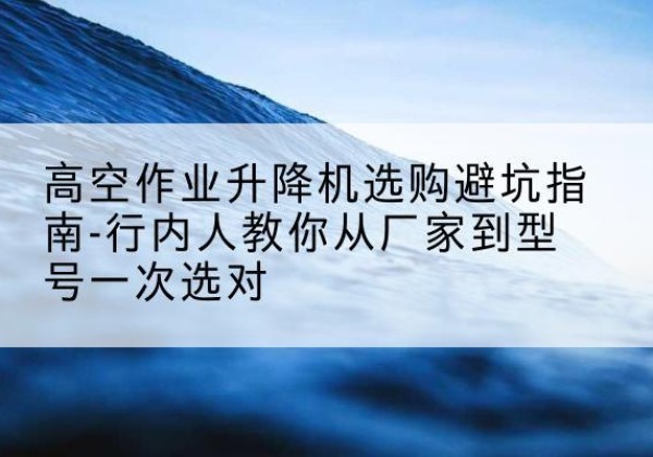 花溪升降平台厂家-高空作业升降机选购避坑指南-行内人教你从厂家到型号一次选对