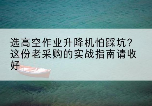 花溪高空作业升降机厂家推荐-选高空作业升降机怕踩坑？这份老采购的实战指南请收好