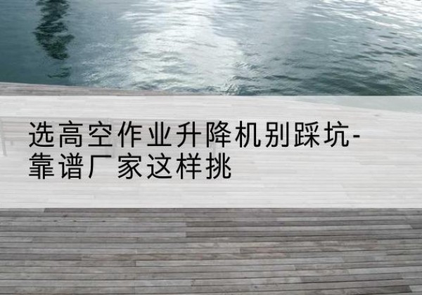 花溪剪叉式升降机厂家-选高空作业升降机别踩坑-靠谱厂家这样挑