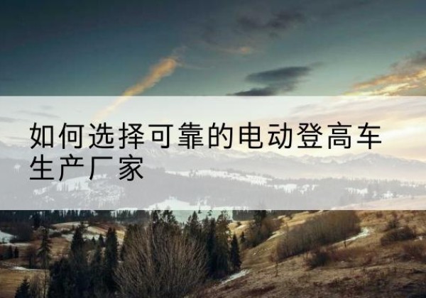 花溪电动登高车厂家-如何选择可靠的电动登高车生产厂家
