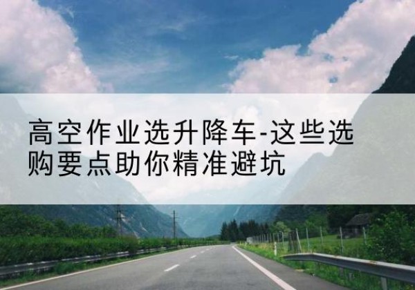 花溪升降车厂家-高空作业选升降车-这些选购要点助你*避坑