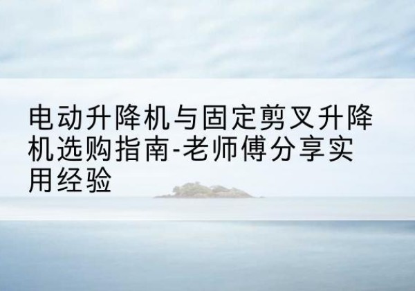 花溪电动升降机怎么选-电动升降机与固定剪叉升降机选购指南-老师傅分享实用经验