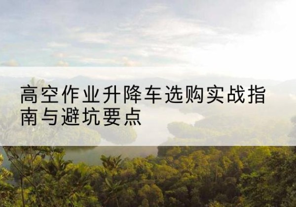 花溪升降车怎么选-高空作业升降车选购实战指南与避坑要点
