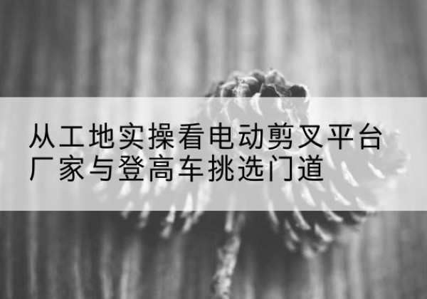 花溪电动剪叉升降平台厂家-从工地实操看电动剪叉平台厂家与登高车挑选门道