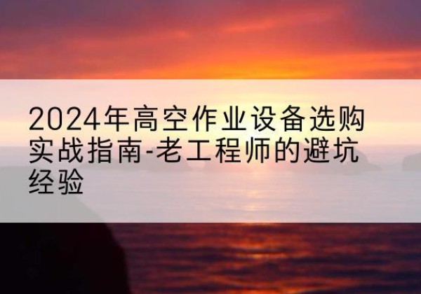 花溪高空作业升降机厂家推荐-2024年高空作业设备选购实战指南-老工程师的避坑经验